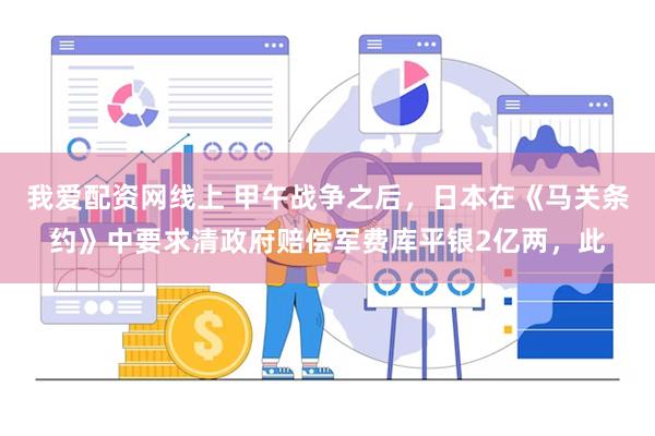 我爱配资网线上 甲午战争之后，日本在《马关条约》中要求清政府赔偿军费库平银2亿两，此