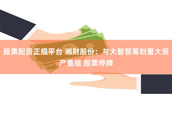 股票配资正规平台 湘财股份：与大智慧筹划重大资产重组 股票停牌