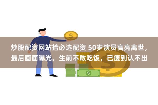 炒股配资网站拾必选配资 50岁演员高亮离世，最后画面曝光，生前不敢吃饭，已瘦到认不出
