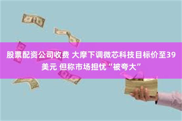 股票配资公司收费 大摩下调微芯科技目标价至39美元 但称市场担忧“被夸大”