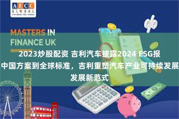 2023炒股配资 吉利汽车披露2024 ESG报告：从中国方案到全球标准，吉利重塑汽车产业可持续发展新范式