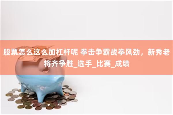 股票怎么这么加杠杆呢 拳击争霸战拳风劲，新秀老将齐争胜_选手_比赛_成绩