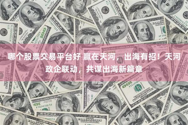 哪个股票交易平台好 赢在天河，出海有招！天河政企联动，共谋出海新篇章