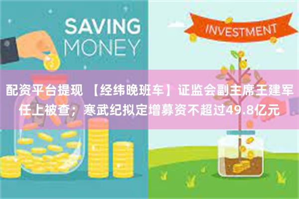 配资平台提现 【经纬晚班车】证监会副主席王建军任上被查；寒武纪拟定增募资不超过49.8亿元