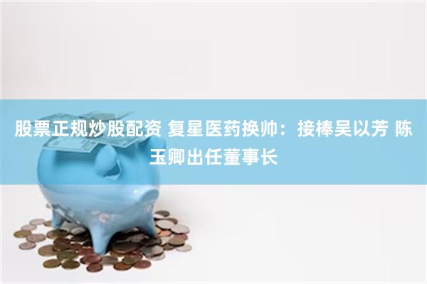 股票正规炒股配资 复星医药换帅：接棒吴以芳 陈玉卿出任董事长