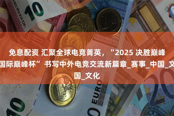 免息配资 汇聚全球电竞菁英，“2025 决胜巅峰・国际巅峰杯” 书写中外电竞交流新篇章_赛事_中国_文化