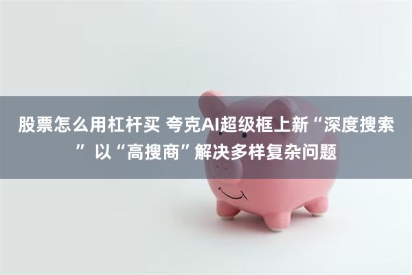 股票怎么用杠杆买 夸克AI超级框上新“深度搜索” 以“高搜商”解决多样复杂问题