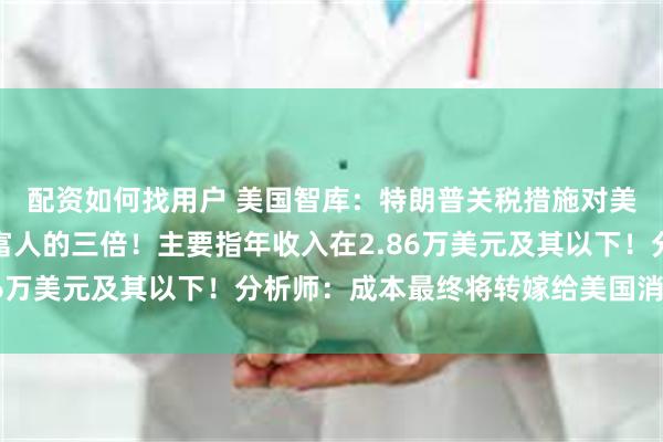 配资如何找用户 美国智库：特朗普关税措施对美国低收入者的冲击是富人的三倍！主要指年收入在2.86万美元及其以下！分析师：成本最终将转嫁给美国消费者