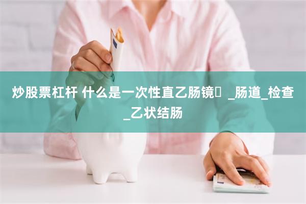 炒股票杠杆 什么是一次性直乙肠镜​_肠道_检查_乙状结肠