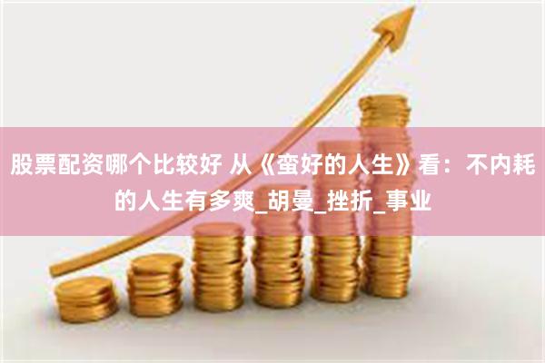 股票配资哪个比较好 从《蛮好的人生》看：不内耗的人生有多爽_胡曼_挫折_事业