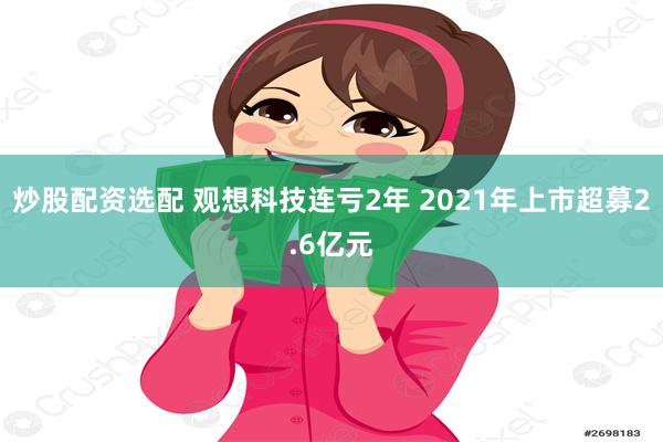 炒股配资选配 观想科技连亏2年 2021年上市超募2.6亿元