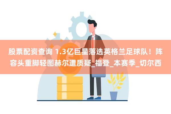 股票配资查询 1.3亿巨星落选英格兰足球队！阵容头重脚轻图赫尔遭质疑_福登_本赛季_切尔西