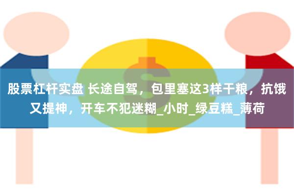股票杠杆实盘 长途自驾，包里塞这3样干粮，抗饿又提神，开车不犯迷糊_小时_绿豆糕_薄荷