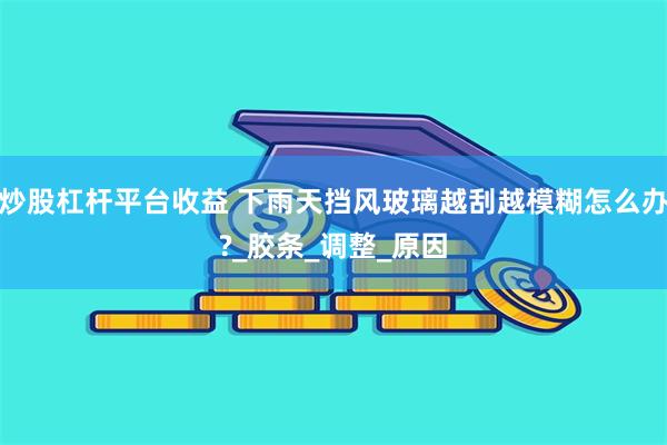 炒股杠杆平台收益 下雨天挡风玻璃越刮越模糊怎么办?_胶条_调整_原因