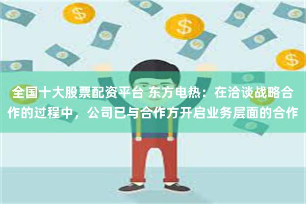 全国十大股票配资平台 东方电热：在洽谈战略合作的过程中，公司已与合作方开启业务层面的合作