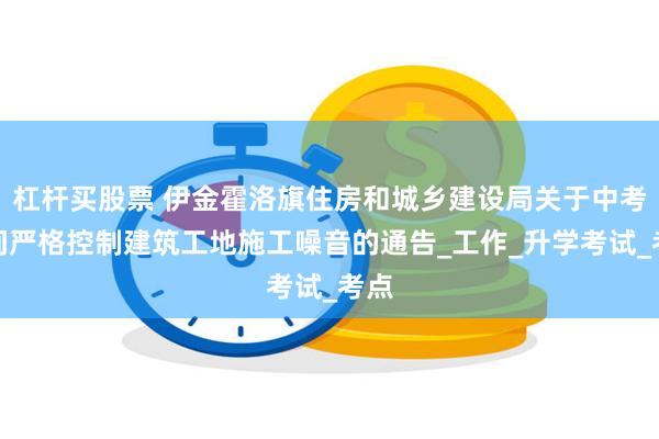 杠杆买股票 伊金霍洛旗住房和城乡建设局关于中考期间严格控制建筑工地施工噪音的通告_工作_升学考试_考点