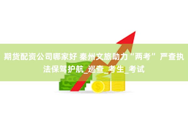 期货配资公司哪家好 秦州文旅助力“两考” 严查执法保驾护航_巡查_考生_考试