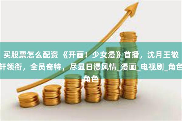 买股票怎么配资 《开画！少女漫》首播，沈月王敬轩领衔，全员奇特，尽显日漫风情_漫画_电视剧_角色