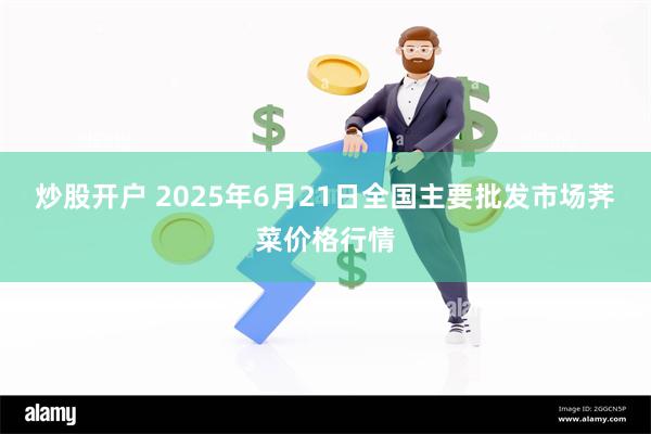 炒股开户 2025年6月21日全国主要批发市场荠菜价格行情