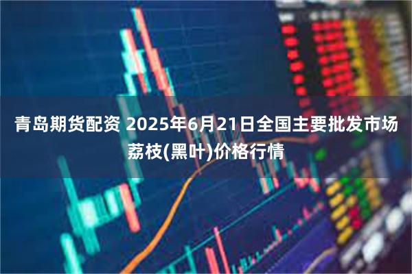 青岛期货配资 2025年6月21日全国主要批发市场荔枝(黑叶)价格行情
